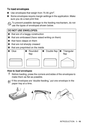 Page 35INTRODUCTION   1 - 16
To load envelopes
■Use envelopes that weigh from 75-95 g/m2.
■ Some envelopes require margin settings in the application. Make 
sure you do a test print first.
How to load envelopes
1Before loading, press the corners and sides of the envelopes to 
make them as flat as possible.
To prevent possible damage to the feeding mechanism, do not 
use the types of envelopes shown below.
DO NOT USE ENVELOPES:
■ that are of a baggy construction 
■ that are embossed (have raised writing on...