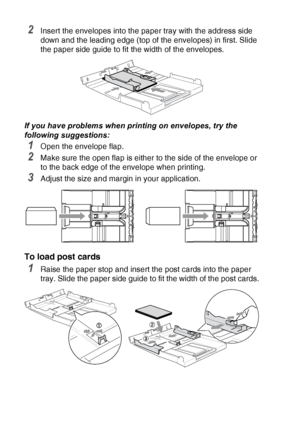 Page 361 - 17   INTRODUCTION
2Insert the envelopes into the paper tray with the address side 
down and the leading edge (top of the envelopes) in first. Slide 
the paper side guide to fit the width of the envelopes.
If you have problems when printing on envelopes, try the 
following suggestions:
1Open the envelope flap.
2Make sure the open flap is either to the side of the envelope or 
to the back edge of the envelope when printing.
3Adjust the size and margin in your application.
To load post cards
1Raise the...