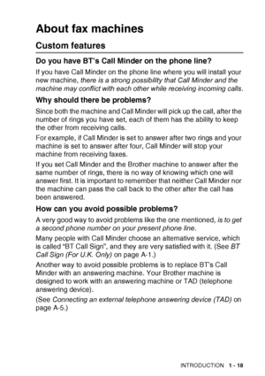 Page 37INTRODUCTION   1 - 18
About fax machines
Custom features
Do you have BT’s Call Minder on the phone line?
If you have Call Minder on the phone line where you will install your 
new machine, there is a strong possibility that Call Minder and the 
machine may conflict with each other while receiving incoming calls .
Why should there be problems?
Since both the machine and Call Minder will pick up the call, after the 
number of rings you have set, each of them has the ability to keep 
the other from...