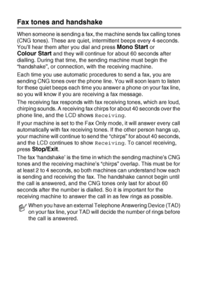 Page 381 - 19   INTRODUCTION
Fax tones and handshake
When someone is sending a fax, the machine sends fax calling tones 
(CNG tones). These are quiet, intermittent beeps every 4-seconds. 
You’ll hear them after you dial and press 
Mono Start or 
Colour Start and they will continue for about 60 seconds after 
dialling. During that time, the sending machine must begin the 
“handshake”, or connection, with the receiving machine.
Each time you use automatic procedures to send a fax, you are 
sending CNG tones over...