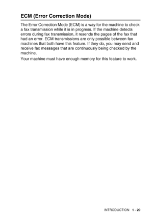 Page 39INTRODUCTION   1 - 20
ECM (Error Correction Mode)
The Error Correction Mode (ECM) is a way for the machine to check 
a fax transmission while it is in progress. If the machine detects 
errors during fax transmission, it resends the pages of the fax that 
had an error. ECM transmissions are only possible between fax 
machines that both have this feature. If they do, you may send and 
receive fax messages that are continuously being checked by the 
machine.
Your machine must have enough memory for this...