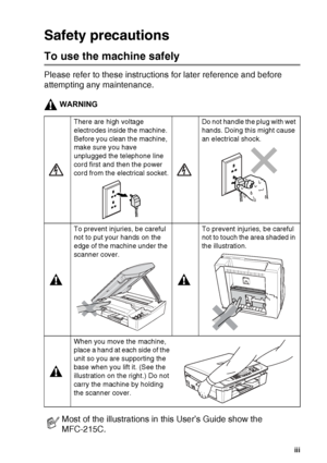 Page 5   iii
Safety precautions
To use the machine safely
Please refer to these instructions for later reference and before 
attempting any maintenance.
WARNING.
There are high voltage 
electrodes inside the machine. 
Before you clean the machine, 
make sure you have 
unplugged the telephone line 
cord first and then the power 
cord from the electrical socket.Do not handle the plug with wet 
hands. Doing this might cause 
an electrical shock.
To prevent injuries, be careful 
not to put your hands on the 
edge...