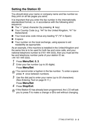 Page 41GETTING STARTED   2 - 2
Setting the Station ID
You should store your name or company name and fax number so 
they print on all fax pages you send. 
It is important that you enter the fax number in the internationally 
standardized format, i.e. in accordance with the following strict 
sequence:
■The “+” (plus) character (by pressing   key)
■ Your Country Code (e.g. “44” for the United Kingdom, “41” for 
Switzerland)
■ Your local area code minus any leading “0” (“9” in Spain)
■ A space
■ Your number on the...