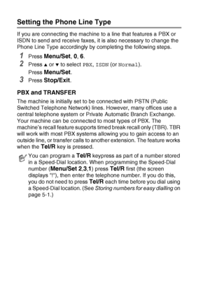 Page 422 - 3   GETTING STARTED
Setting the Phone Line Type 
If you are connecting the machine to a line that features a PBX or 
ISDN to send and receive faxes, it is also necessary to change the 
Phone Line Type accordingly by completing the following steps.
1Press Menu/Set, 0, 6.
2Press ▲ or ▼ to select  PBX, ISDN  (orNormal ).
Press 
Menu/Set.
3Press Stop/Exit.
PBX and TRANSFER
The machine is initially set to be connected with PSTN (Public 
Switched Telephone Network) lines. However, many offices use a...