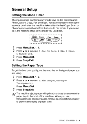 Page 43GETTING STARTED   2 - 4
General Setup
Setting the Mode Timer
The machine has four temporary mode keys on the control panel: 
PhotoCapture, Copy, Fax and Scan. You can change the number of 
seconds or minutes the machine takes after the last Copy, Scan or 
PhotoCapture operation before it returns to Fax mode. If you select 
Off, the machine stays in the mode you used last.
1Press Menu/Set, 1, 1.
2Press ▲ or ▼ to select  0 Sec, 30 Secs , 1 Min , 2 Mins , 
5 Mins  or Off .
3Press Menu/Set.
4Press...