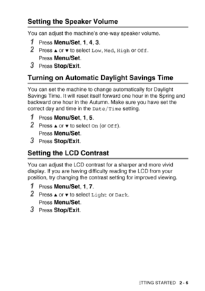 Page 45GETTING STARTED   2 - 6
Setting the Speaker Volume
You can adjust the machine’s one-way speaker volume.
1Press Menu/Set, 1, 4, 3.
2Press ▲ or ▼ to select Low, Med , High  or Off .
Press 
Menu/Set.
3Press Stop/Exit.
Turning on Automatic Daylight Savings Time
You can set the machine to change automatically for Daylight 
Savings Time. It will reset itself forward one hour in the Spring and 
backward one hour in the Autumn. Make sure you have set the 
correct day and time in the  Date/Time setting.
1Press...