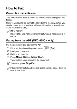 Page 483 - 3   SETUP SEND
How to Fax 
Colour fax transmission
Your machine can send a colour fax to machines that support this 
feature.
However, colour faxes cannot be stored in the memory. When you 
send a colour fax, the machine will send it in real time (even if  Real 
Time TX  is set to Off). 
Faxing from the ADF (MFC-425CN only)
Put the document face down in the ADF.
1If it is not illuminated in green, press   (Fax).
2Load your document.
3Dial the fax number.
4Press Mono Start or Colour Start.
The machine...