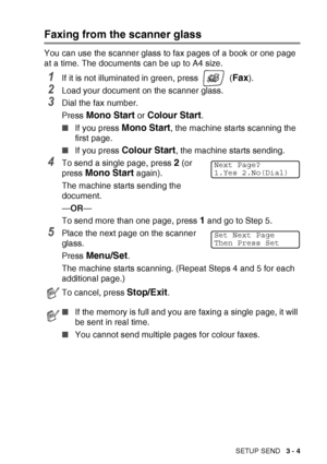 Page 49SETUP SEND   3 - 4
Faxing from the scanner glass
You can use the scanner glass to fax pages of a book or one page 
at a time. The documents can be up to A4 size.
1If it is not illuminated in green, press   (Fax).
2Load your document on the scanner glass.
3Dial the fax number.
Press 
Mono Start or Colour Start.
■ If you press 
Mono Start, the machine starts scanning the 
first page.
■ If you press 
Colour Start, the machine starts sending.
4To send a single page, press 2 (or 
press 
Mono Start again).
The...