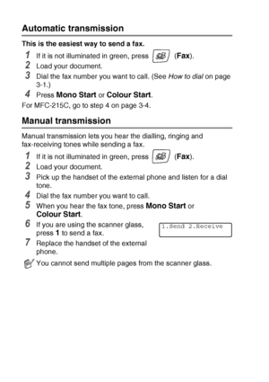 Page 503 - 5   SETUP SEND
Automatic transmission
This is the easiest way to send a fax.
1If it is not illuminated in green, press   (Fax).
2Load your document.
3Dial the fax number you want to call. (See  How to dial on page 
3-1.)
4Press Mono Start or Colour Start.
For MFC-215C, go to step 4 on page 3-4.
Manual transmission
Manual transmission lets you hear the dialling, ringing and 
fax-receiving tones while sending a fax.
1If it is not illuminated in green, press   (Fax).
2Load your document.
3Pick up the...