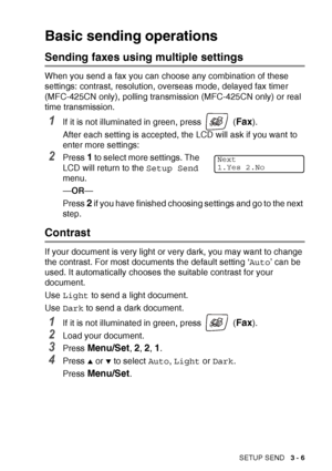 Page 51SETUP SEND   3 - 6
Basic sending operations
Sending faxes using multiple settings
When you send a fax you can choose any combination of these 
settings: contrast, resolution, overseas mode, delayed fax timer 
(MFC-425CN only), polling transmission (MFC-425CN only) or real 
time transmission.
1If it is not illuminated in green, press   (Fax).
After each setting is accepted, the LCD will ask if you want to 
enter more settings:
2Press 1 to select more settings. The 
LCD will return to the  Setup Send...