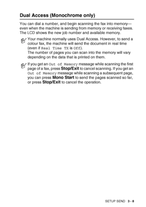 Page 53SETUP SEND   3 - 8
Dual Access (Monochrome only)
You can dial a number, and begin scanning the fax into memory—
even when the machine is sending from memory or receiving faxes. 
The LCD shows the new job number and available memory.
Your machine normally uses Dual Access. However, to send a 
colour fax, the machine will send the document in real time 
(even if Real Time TX  is Off ).
The number of pages you can scan into the memory will vary 
depending on the data that is printed on them.
If you get an...