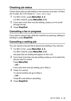 Page 55SETUP SEND   3 - 10
Checking job status
Check which jobs are still waiting in the memory to be sent. (If there 
are no jobs, the LCD shows  No Jobs Waiting.)
1For MFC-215C, press Menu/Set, 2, 5.
For MFC-425CN, press 
Menu/Set, 2, 6.
2If you have more than one job waiting, press ▲ or ▼ to scroll 
through the list.
3Press Stop/Exit.
Cancelling a fax in progress
If you want to cancel a fax, while the machine is scanning, dialling or 
sending it, press 
Stop/Exit.
Cancelling a waiting job
You can cancel a...