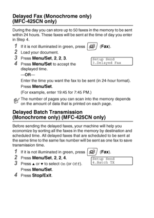 Page 583 - 13   SETUP SEND
Delayed Fax (Monochrome only) 
(MFC-425CN only)
During the day you can store up to 50 faxes in the memory to be sent 
within 24 hours. These faxes will be sent at the time of day you enter 
in Step 4.
1If it is not illuminated in green, press   (Fax). 
2Load your document.
3Press Menu/Set, 2, 2, 3.
4Press Menu/Set to accept the 
displayed time.
— OR —
Enter the time you want the fax to be sent (in 24-hour format).
Press 
Menu/Set.
(For example, enter 19:45 for 7:45 PM.)
Delayed Batch...