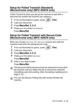 Page 59SETUP SEND   3 - 14
Setup for Polled Transmit (Standard) 
(Monochrome only) (MFC-425CN only)
Polled Transmit is when you set up the machine to wait with a 
document so another fax machine can retrieve it.
1If it is not illuminated in green, press   (Fax). 
2Load your document.
3Press Menu/Set, 2, 2, 6.
4Press ▲ or ▼ to select Standard .
Press 
Menu/Set.
Setup for Polled Transmit with Secure Code 
(Monochrome only) (MFC-425CN only)
When you choose  Polled TX:Secure , anyone who polls the 
machine must...