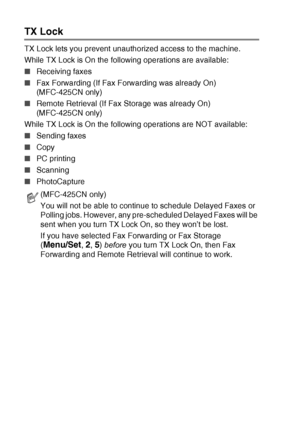 Page 603 - 15   SETUP SEND
TX Lock
TX Lock lets you prevent unauthorized access to the machine.
While TX Lock is On the following operations are available:
■Receiving faxes
■ Fax Forwarding (If Fax Forwarding was already On) 
(MFC-425CN only)
■ Remote Retrieval (If Fax Storage was already On) 
(MFC-425CN only)
While TX Lock is On the following operations are NOT available:
■ Sending faxes
■ Copy
■ PC printing 
■ Scanning 
■ PhotoCapture 
(MFC-425CN only) 
You will not be able to continue to schedule Delayed...