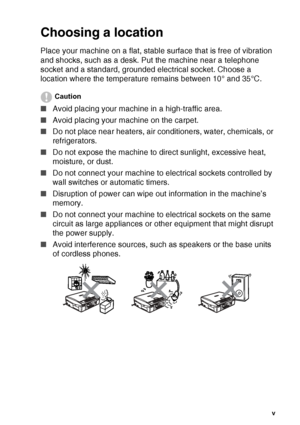 Page 7   v
Choosing a location
Place your machine on a flat, stable surface that is free of vibration 
and shocks, such as a desk. Put the machine near a telephone 
socket and a standard, grounded electrical socket. Choose a 
location where the temperature remains between 10° and 35°C.
Caution
■ Avoid placing your machine in a high-traffic area.
■ Avoid placing your machine on the carpet.
■ Do not place near heaters, air conditioners, water, chemicals, or 
refrigerators. 
■ Do not expose the machine to direct...