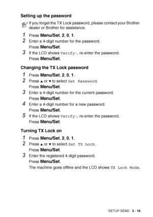 Page 61SETUP SEND   3 - 16
Setting up the password
1Press Menu/Set, 2, 0, 1.
2Enter a 4-digit number for the password.
Press 
Menu/Set.
3If the LCD shows  Verify:, re-enter the password.
Press 
Menu/Set.
Changing the TX Lock password
1Press Menu/Set, 2, 0, 1.
2Press ▲ or ▼ to select  Set Password .
Press 
Menu/Set.
3Enter a 4-digit number for the current password.
Press 
Menu/Set.
4Enter a 4-digit number for a new password.
Press 
Menu/Set.
5If the LCD shows  Verify:, re-enter the password.
Press 
Menu/Set....