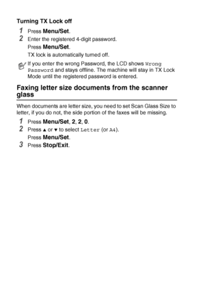 Page 623 - 17   SETUP SEND
Turning TX Lock off
1Press Menu/Set.
2Enter the registered 4-digit password.
Press 
Menu/Set.
TX lock is automatically turned off.
Faxing letter size documents from the scanner 
glass
When documents are letter size, you need to set Scan Glass Size to 
letter, if you do not, the side portion of the faxes will be missing.
1Press Menu/Set, 2, 2, 0.
2Press ▲ or ▼ to select  Letter (or A4).
Press 
Menu/Set.
3Press Stop/Exit.
If you enter the wrong Password, the LCD shows  Wrong 
Password...