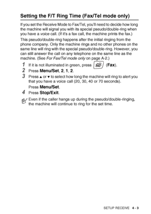 Page 65SETUP RECEIVE   4 - 3
Setting the F/T Ring Time (Fax/Tel mode only)
If you set the Receive Mode to Fax/Tel, you’ll need to decide how long 
the machine will signal you with its special pseudo/double-ring when 
you have a voice call. (If it’s a fax call, the machine prints the fax.)
This pseudo/double-ring happens after the initial ringing from the 
phone company. Only the machine rings and no other phones on the 
same line will ring with the special pseudo/double-ring. However, you 
can still answer the...