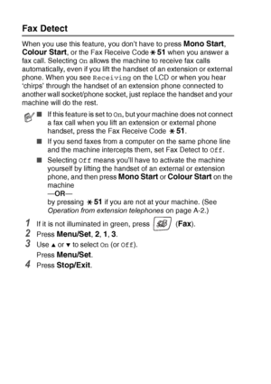 Page 664 - 4   SETUP RECEIVE
Fax Detect 
When you use this feature, you don’t have to press Mono Start, 
Colour Start, or the Fax Receive Code51 when you answer a 
fax call. Selecting  On allows the machine to receive fax calls 
automatically, even if you lift the handset of an extension or external 
phone. When you see  Receiving on the LCD or when you hear 
‘chirps’ through the handset of an extension phone connected to 
another wall socket/phone socket, just replace the handset and your 
machine will do the...