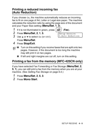 Page 67SETUP RECEIVE   4 - 5
Printing a reduced incoming fax 
(Auto Reduction)
If you choose On, the machine automatically reduces an incoming 
fax to fit on one page of A4, Letter or Legal size paper. The machine 
calculates the reduction ratio by using the page size of the document 
and your Paper Size setting (
Menu/Set, 1, 3).
1If it is not illuminated in green, press   (Fax).
2Press Menu/Set, 2, 1, 5. 
3Use ▲ or ▼ to select  On (or  Off ).
Press 
Menu/Set.
4Press Stop/Exit.
Printing a fax from the memory...