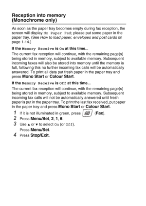 Page 684 - 6   SETUP RECEIVE
Reception into memory 
(Monochrome only)
As soon as the paper tray becomes empty during fax reception, the 
screen will display  No Paper Fed; please put some paper in the 
paper tray. (See  How to load paper, envelopes and post cards  on 
page 1-14.)
If the  Memory Receive  is On at this time...
The current fax reception will continue, with the remaining page(s) 
being stored in memory, subject to available memory. Subsequent 
incoming faxes will also be stored into memory until...