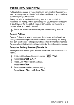 Page 69SETUP RECEIVE   4 - 7
Polling (MFC-425CN only)
Polling is the process of retrieving faxes from another fax machine. 
You can use your machine to ‘poll’ other machines, or you can have 
someone poll your machine.
Everyone who is involved in Polling needs to set up their fax 
machines for Polling. When someone polls your machine to receive 
a fax, they pay for the call. If you poll someone’s fax machine to 
receive a fax, you pay for the call.
Secure Polling
Secure Polling is a way to keep your documents...