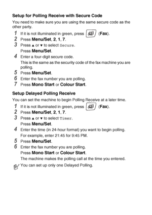 Page 704 - 8   SETUP RECEIVE
Setup for Polling Recei ve with Secure Code
You need to make sure you are using the same secure code as the 
other party.
1If it is not illuminated in green, press   (Fax).
2Press Menu/Set, 2, 1, 7.
3Press ▲ or ▼ to select Secure.
Press 
Menu/Set.
4Enter a four-digit secure code.
This is the same as the security code of the fax machine you are 
polling.
5Press Menu/Set.
6Enter the fax number you are polling.
7Press Mono Start or Colour Start.
Setup Delayed Polling Receive
You can...