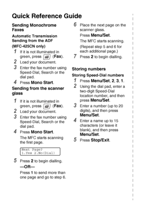 Page 8vi   
Quick Reference Guide
Sending Monochrome 
Faxes
Automatic Transmission 
Sending from the ADF
(MFC-425CN only)
1If it is not illuminated in 
green, press   (
Fax).
2Load your document.
3Enter the fax number using 
Speed-Dial, Search or the 
dial pad.
4Press Mono Start.
Sending from the scanner 
glass
1If it is not illuminated in 
green, press   (
Fax).
2Load your document.
3Enter the fax number using 
Speed-Dial, Search or the 
dial pad.
4Press Mono Start. 
The MFC starts scanning 
the first page....