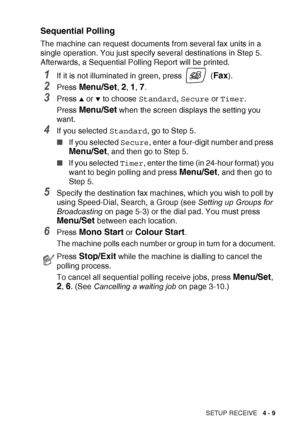 Page 71SETUP RECEIVE   4 - 9
Sequential Polling
The machine can request documents from several fax units in a 
single operation. You just specify several destinations in Step 5. 
Afterwards, a Sequential Polling Report will be printed.
1If it is not illuminated in green, press   (Fax).
2Press Menu/Set, 2, 1, 7.
3Press ▲ or ▼ to choose Standard, Secure  or Timer .
Press 
Menu/Set when the screen displays the setting you 
want.
4If you selected  Standard, go to Step 5.
■ If you selected  Secure, enter a...