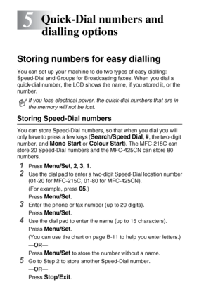 Page 725 - 1   QUICK-DIAL NUMBERS AND DIALLING OPTIONS
5
Storing numbers for easy dialling
You can set up your machine to do two types of easy dialling: 
Speed-Dial and Groups for Broadcasting faxes. When you dial a 
quick-dial number, the LCD shows the name, if you stored it, or the 
number.
Storing Speed-Dial numbers
You can store Speed-Dial numbers, so that when you dial you will 
only have to press a few keys (
Search/Speed Dial, #, the two-digit 
number, and 
Mono Start or Colour Start). The MFC-215C can...