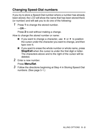 Page 73QUICK-DIAL NUMBERS AND DIALLING OPTIONS   5 - 2
Changing Speed-Dial numbers
If you try to store a Speed-Dial number where a number has already 
been stored, the LCD will show the name that has been stored there 
(or number) and will ask you to do one of the following: 
1Press 1 to change the stored number.
— OR —
Press 
2 to exit without making a change.
How to change the stored number or name: ■If you want to change a character, use   or   to position 
the cursor under the character you want to change,...