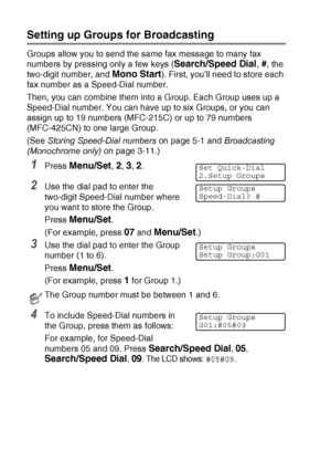 Page 745 - 3   QUICK-DIAL NUMBERS AND DIALLING OPTIONS
Setting up Groups for Broadcasting
Groups allow you to send the same fax message to many fax 
numbers by pressing only a few keys (
Search/Speed Dial, #, the 
two-digit number, and 
Mono Start). First, you’ll need to store each 
fax number as a Speed-Dial number.
Then, you can combine them into a Group. Each Group uses up a 
Speed-Dial number. You can have up to six Groups, or you can 
assign up to 19 numbers (MFC-215C) or up to 79 numbers 
(MFC-425CN) to...