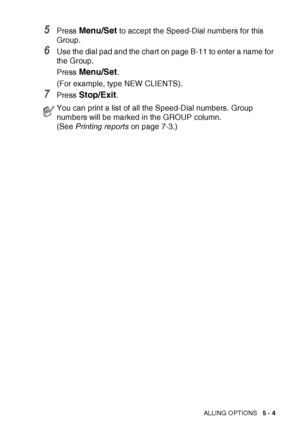 Page 75QUICK-DIAL NUMBERS AND DIALLING OPTIONS   5 - 4
5Press Menu/Set to accept the Speed-Dial numbers for this 
Group.
6Use the dial pad and the chart on page B-11 to enter a name for 
the Group.
Press 
Menu/Set.
(For example, type NEW CLIENTS).
7Press Stop/Exit.
You can print a list of all the Speed-Dial numbers. Group 
numbers will be marked in the GROUP column. 
(See  Printing reports  on page 7-3.)
 
