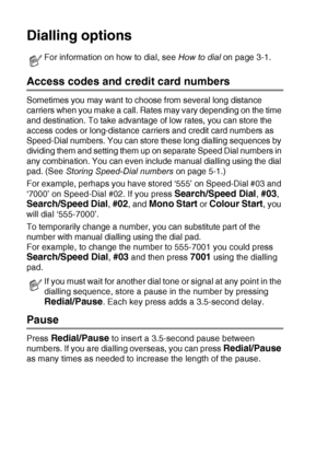 Page 765 - 5   QUICK-DIAL NUMBERS AND DIALLING OPTIONS
Dialling options
Access codes and credit card numbers
Sometimes you may want to choose from several long distance 
carriers when you make a call. Rates may vary depending on the time 
and destination. To take advantage of low rates, you can store the 
access codes or long-distance carriers and credit card numbers as 
Speed-Dial numbers. You can store  these long dialling sequences by 
dividing them and setting them up on separate Speed Dial numbers in 
any...