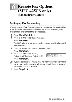 Page 77
REMOTE FAX OPTIONS (MFC-425CN ONLY)   6 - 1
6
Setting up Fax Forwarding
When you select Fax Forward, your machine stores the received fax 
in the memory. The machine will then dial the fax number you’ve 
programmed and forward the fax message.
1Press Menu/Set, 2, 5, 1.
2Press ▲ or ▼ to select Fax Forward .
Press  
Menu/Set.
The LCD will ask you to enter the fax number to which faxes will 
be forwarded.
3Enter the forwarding number (up to 20 digits).
Press 
Menu/Set.
4Press ▲ or ▼ to select  Backup...