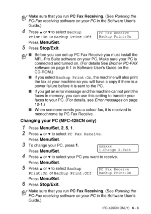 Page 79
REMOTE FAX OPTIONS (MFC-425CN ONLY)   6 - 3
4Press ▲ or ▼ to select Backup 
Print:On  or Backup Print:Off
Press 
Menu/Set.
5Press Stop/Exit.
Changing your PC (MFC-425CN only)
1Press Menu/Set, 2, 5, 1.
2Press ▲ or ▼ to select  PC Fax Receive .
Press 
Menu/Set.
3To change your PC, press 1.
Press 
Menu/Set.
4Press ▲ or ▼ to select your PC you want to receive.
Press 
Menu/Set.
5Press ▲ or ▼ to select  Backup 
Print:On  or Backup Print:Off
Press 
Menu/Set.
6Press Stop/Exit.
Make sure that you run  PC Fax...