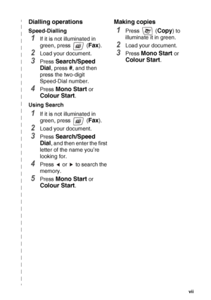 Page 9   vii
Dialling operations
Speed-Dialling
1If it is not illuminated in 
green, press   (
Fax).
2Load your document.
3Press Search/Speed 
Dial
, press #, and then 
press the two-digit 
Speed-Dial number.
4Press Mono Start or 
Colour Start.
Using Search
1If it is not illuminated in 
green, press   (
Fax).
2Load your document.
3Press Search/Speed 
Dial
, and then enter the first 
letter of the name you’re 
looking for.
4Press   or   to search the 
memory.
5Press Mono Start or 
Colour Start.
Making copies...