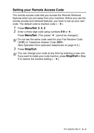 Page 81
REMOTE FAX OPTIONS (MFC-425CN ONLY)   6 - 5
Setting your Remote Access Code
The remote access code lets you access the Remote Retrieval 
features when you are away from your machine. Before you use the 
remote access and retrieval features, you have to set up your own 
code. The default code is inactive code (--- ).
1Press Menu/Set, 2, 5, 2.
2Enter a three-digit code using numbers 0-9 or  .
Press 
Menu/Set. (The preset ‘ ’ cannot be changed.)
3Press Stop/Exit.
Do not use the same code used for your Fax...