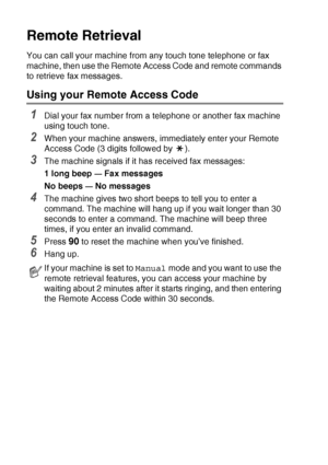 Page 82
6 - 6   REMOTE FAX OPTIONS (MFC-425CN ONLY)
Remote Retrieval
You can call your machine from any touch tone telephone or fax 
machine, then use the Remote Access Code and remote commands 
to retrieve fax messages.
Using your Remote Access Code
1Dial your fax number from a telephone or another fax machine 
using touch tone.
2When your machine answers, immediately enter your Remote 
Access Code (3 digits followed by  ).
3The machine signals if it has received fax messages:
1 long beep 
— Fax messages
No...