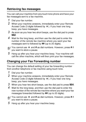 Page 84
6 - 8   REMOTE FAX OPTIONS (MFC-425CN ONLY)
Retrieving fax messages
You can call your machine from any touch tone phone and have your 
fax messages sent to a fax machine.
1Dial your fax number.
2When your machine answers, immediately enter your Remote 
Access Code (3 digits followed by  ). If you hear one long 
beep, you have messages.
3As soon as you hear two short beeps, use the dial pad to press 
962.
4Wait for the long beep, and then use the dial pad to enter the 
number of the remote fax machine...