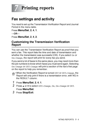 Page 85PRINTING REPORTS   7 - 1
7
Fax settings and activity
You need to set up the Transmission Verification Report and Journal 
Period in the menu table.
Press 
Menu/Set, 2, 4, 1.
— OR —
Press 
Menu/Set, 2, 4, 2.
Customizing the Transmission Verification 
Report
You can use the Transmission Verification Report as proof that you 
sent a fax. This report lists the time and date of transmission and 
whether the transmission was successful (OK). If you select  On or 
On+Image , the report will print for every fax...