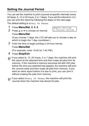 Page 867 - 2   PRINTING REPORTS
Setting the Journal Period
You can set the machine to print a journal at specific intervals (every 
50 faxes, 6, 12 or 24 hours, 2 or 7 days). If you set the interval to  Off, 
you can print the report by following the steps on the next page.
The default setting is  Every 50 Faxes.
1Press Menu/Set, 2, 4, 2.
2Press ▲ or ▼ to choose an interval.
Press 
Menu/Set.
(If you choose 7 days, the LCD will ask you to choose a day on 
which to begin the 7-day countdown.)
3Enter the time to...