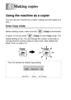 Page 888 - 1   MAKING COPIES
8
Using the machine as a copier
You can use your machine as a copier, making up to 99 copies at a 
time.
Enter Copy mode
Before making copies, make sure that   (Copy) is illuminated 
in green. If it is not, press   (
Copy) to enter  Copy mode. The 
default setting is Fax. You can change the number of seconds or 
minutes that the machine stays in Copy mode. (See  Setting the 
Mode Timer  on page 2-4.)
Making copies
Copy Ratio
The LCD shows the default copy setting
Quality No of Copies
 