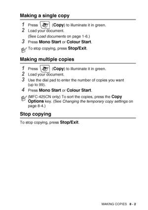 Page 89MAKING COPIES   8 - 2
Making a single copy
1Press  (Copy) to illuminate it in green.
2Load your document.
(See Load documents  on page 1-6.)
3Press Mono Start or Colour Start.
Making multiple copies
1Press  (Copy) to illuminate it in green.
2Load your document.
3Use the dial pad to enter the number of copies you want 
(up to 99).
4Press Mono Start or Colour Start.
Stop copying
To stop copying, press Stop/Exit.
To stop copying, press Stop/Exit.
(MFC-425CN only) To sort the copies, press the Copy 
Options...