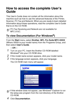 Page 10viii   
How to access the complete User’s 
Guide
This User’s Guide does not contain all the information about the 
machine such as how to use the advanced features of the Printer, 
Scanner, PC Fax and Network. When you are ready to learn detailed 
information about these operations, read the complete User’s Guide 
that is on the CD-ROM.
To view Documentation (For Windows®)
From the  Start menu, select  Brother, MFL Pro Suite MFC-XXXX  
(Where XXXX is your model name) from the Programs Group, and 
then...