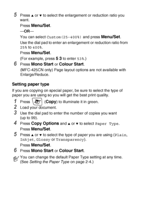 Page 948 - 7   MAKING COPIES
5Press ▲ or ▼ to select the enlargement or reduction ratio you 
want.
Press 
Menu/Set.
— OR —
You can select  Custom(25-400%)  and press 
Menu/Set.
Use the dial pad to enter an enlargement or reduction ratio from 
25%  to 400% .
Press 
Menu/Set.
(For example, press 
5 3 to enter  53%.)
6Press Mono Start or Colour Start.
(MFC-425CN only) Page layout options are not available with 
Enlarge/Reduce.
Setting paper type
If you are copying on special paper, be sure to select the type of...