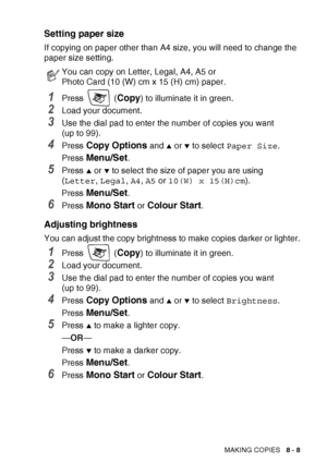 Page 95MAKING COPIES   8 - 8
Setting paper size
If copying on paper other than A4 size, you will need to change the 
paper size setting.
1Press  (Copy) to illuminate it in green.
2Load your document. 
3Use the dial pad to enter the number of copies you want 
(up to 99).
4Press Copy Options and ▲ or ▼ to select Paper Size .
Press 
Menu/Set.
5Press ▲ or ▼ to select the size of paper you are using 
( Letter , Legal , A4 , A5  or  10(W) x 15(H)cm ).
Press 
Menu/Set.
6Press Mono Start or Colour Start.
Adjusting...