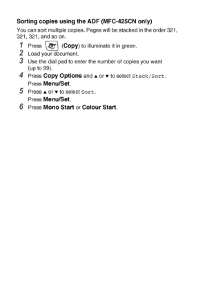 Page 968 - 9   MAKING COPIES
Sorting copies using the ADF (MFC-425CN only)
You can sort multiple copies. Pages will be stacked in the order 321, 
321, 321, and so on.
1Press  (Copy) to illuminate it in green.
2Load your document.
3Use the dial pad to enter the number of copies you want 
(up to 99).
4Press Copy Options and ▲ or ▼ to select  Stack/Sort .
Press 
Menu/Set.
5Press ▲ or ▼ to select  Sort.
Press 
Menu/Set.
6Press Mono Start or Colour Start.
 