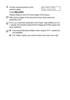 Page 988 - 11   MAKING COPIES
9Put the next document on the 
scanner glass.
Press 
Menu/Set.
Repeat Steps 8 and 9 for each page of the layout.
10After all the pages of the document have been scanned,
press 
2 to end.
If  Glossy  has been selected in the Paper Type setting for N in 
1 copies, the machine will print the images as if Plain paper had 
been selected.
■ If you are producing multiple colour copies, N in 1 copies are 
not available.
■ For Poster copies, you cannot make more than one copy.
Set Next...